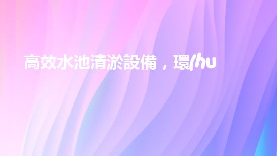 高效水池清淤設備，環(huán)保清潔新選擇！
